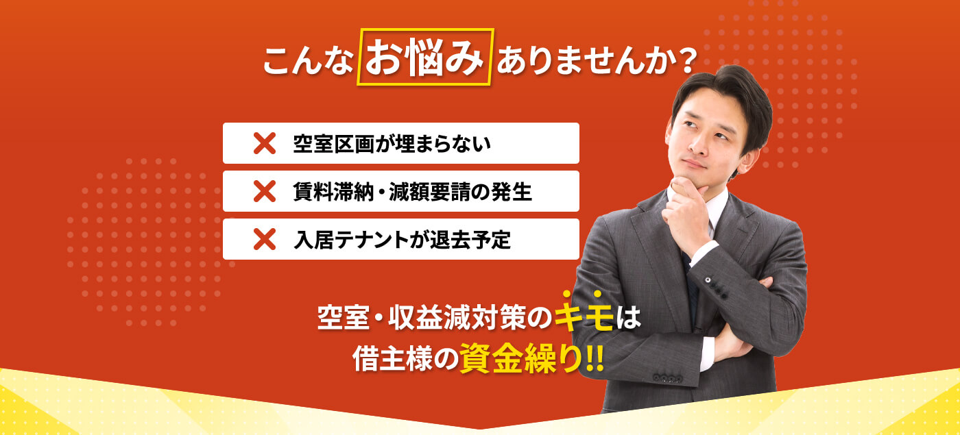 こんなお悩みありませんか？空室区画が埋まらない 賃料滞納・減額要請の発生 入居テナントが退去予定 空室・収益減対策のキモは借主様の資金繰り!!