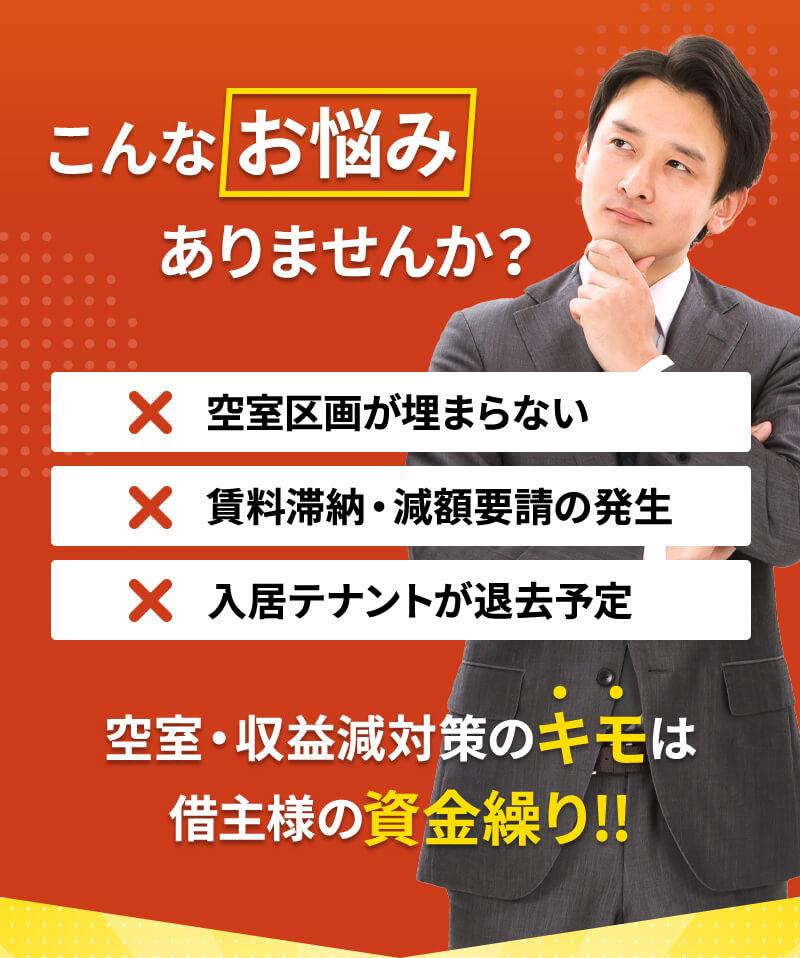 こんなお悩みありませんか？空室区画が埋まらない 賃料滞納・減額要請の発生 入居テナントが退去予定 空室・収益減対策のキモは借主様の資金繰り!!