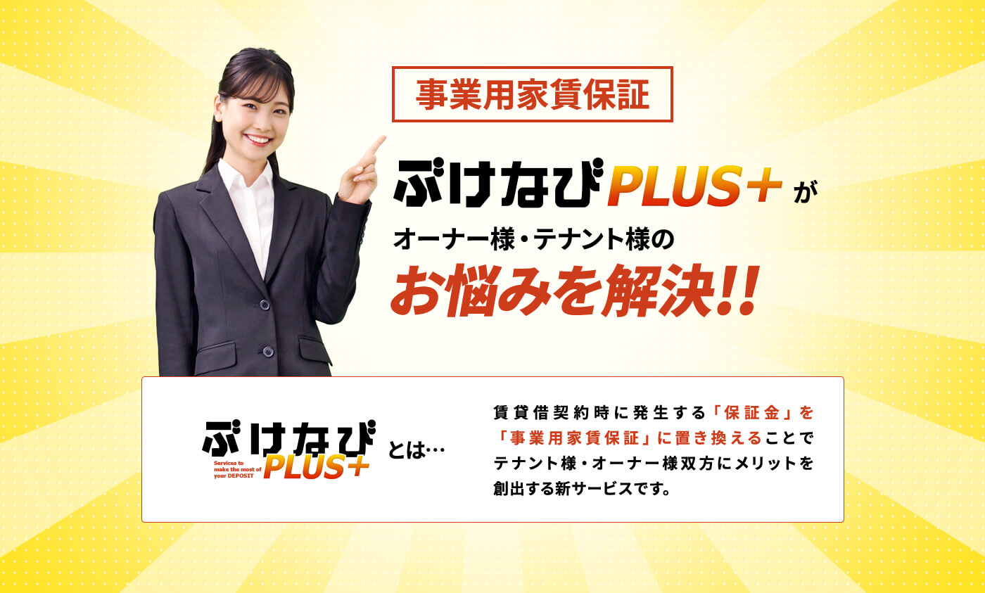 事業用家賃保証 ぶけなびPLUS+がオーナー様・テナント様のお悩みを解決!!ぶけなびPLUS+とは…賃貸借契約時に発生する「保証金」を「事業用家賃保証」に置き換えることでテナント様・オーナー様双方にメリットを創出する新サービスです。