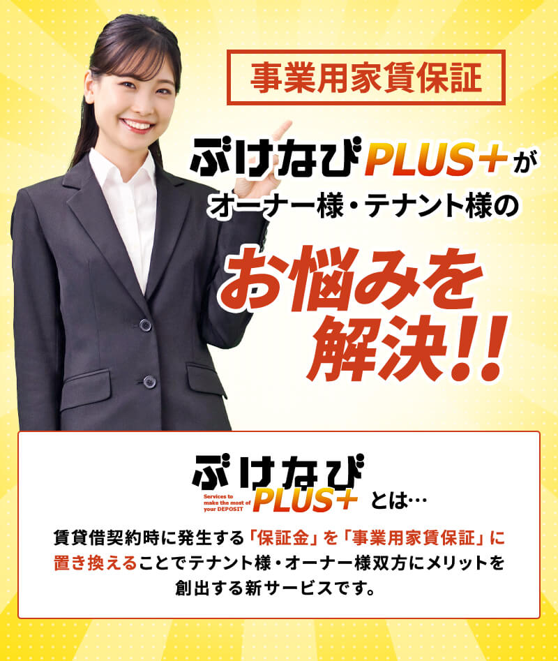 事業用家賃保証 ぶけなびPLUS+がオーナー様・テナント様のお悩みを解決!!ぶけなびPLUS+とは…賃貸借契約時に発生する「保証金」を「事業用家賃保証」に置き換えることでテナント様・オーナー様双方にメリットを創出する新サービスです。