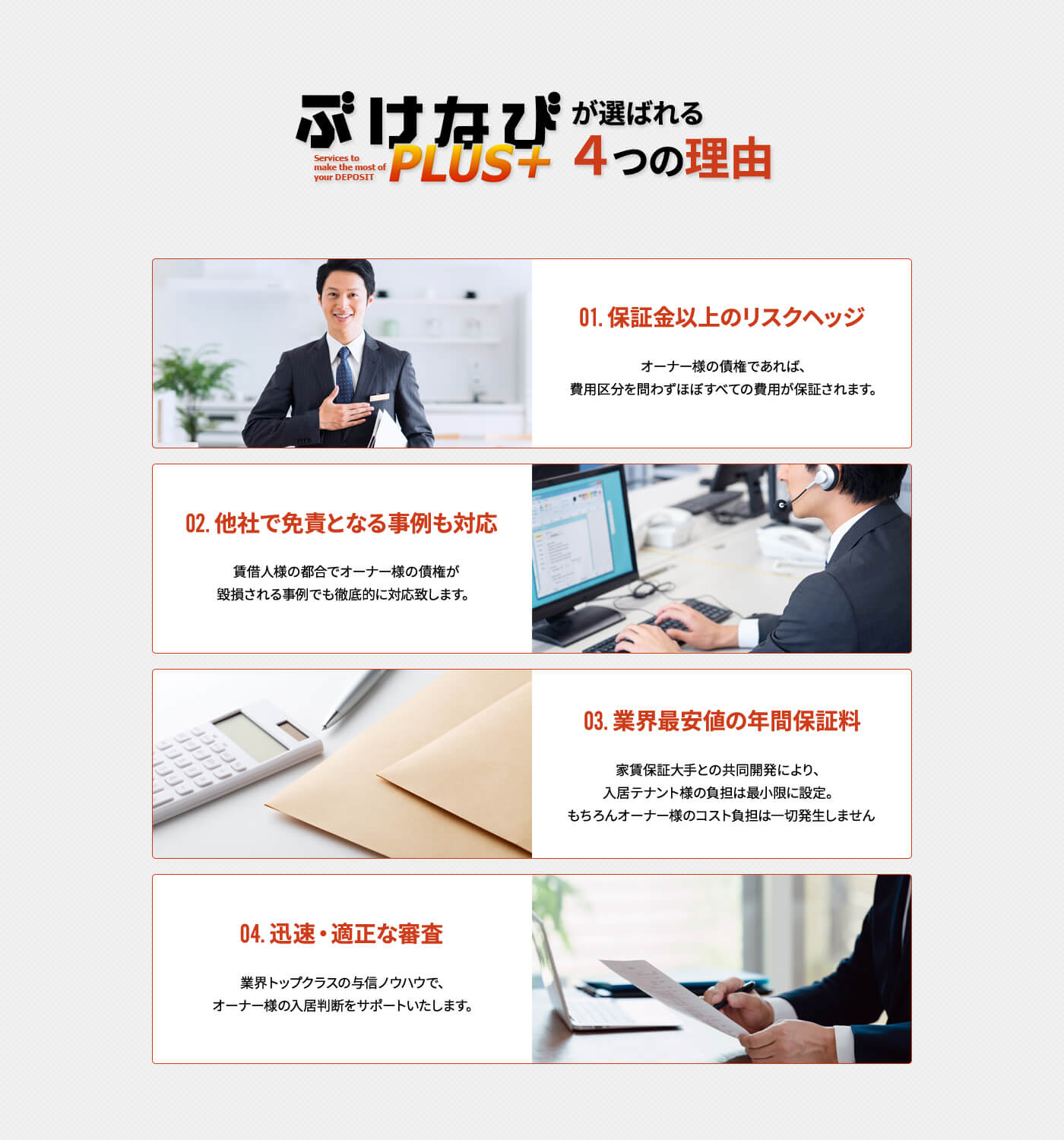 ぶけなびPLUS+が選ばれる4つの理由 01.保証金以上のリスクヘッジ オーナー様の債権であれば、費用区分を問わずほぼすべての費用が保証されます。 02.他社で免責となる事例も対応 賃借人様の都合でオーナー様の債権が毀損される事例でも徹底的に対応致します。 03.業界最安値の年間保証料 家賃保証大手との共同開発により、入居テナント様の負担は最小限に設定。もちろんオーナー様のコスト負担は一切発生しません 04.迅速・適正な審査 業界トップクラスの与信ノウハウで、オーナー様の入居判断をサポートいたします。