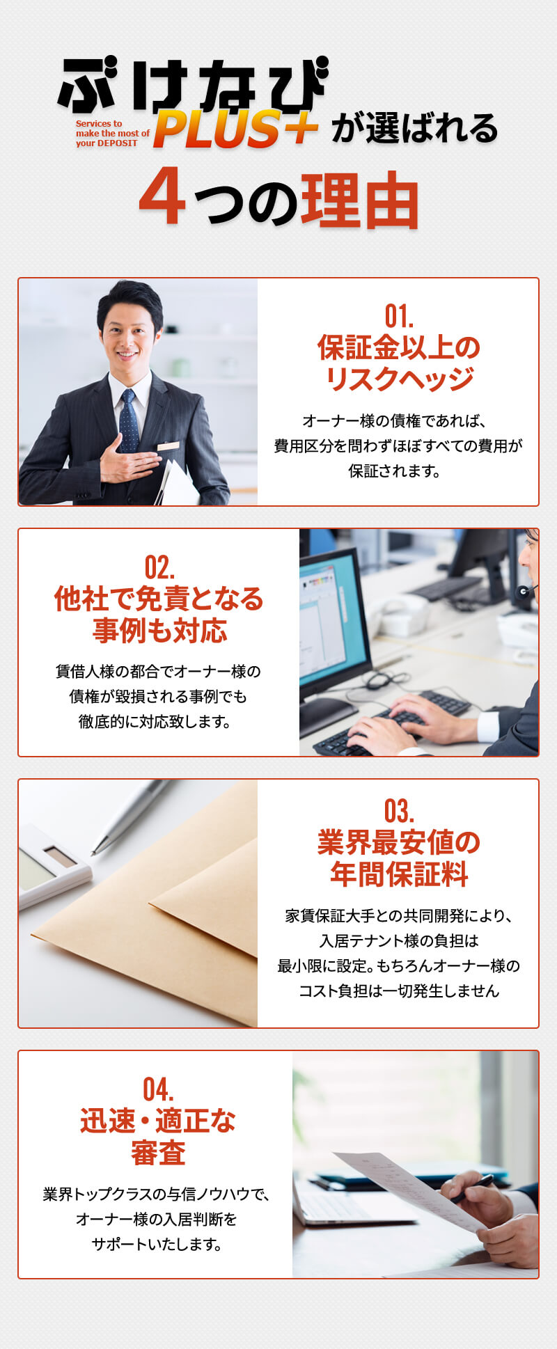 ぶけなびPLUS+が選ばれる4つの理由 01.保証金以上のリスクヘッジ オーナー様の債権であれば、費用区分を問わずほぼすべての費用が保証されます。 02.他社で免責となる事例も対応 賃借人様の都合でオーナー様の債権が毀損される事例でも徹底的に対応致します。 03.業界最安値の年間保証料 家賃保証大手との共同開発により、入居テナント様の負担は最小限に設定。もちろんオーナー様のコスト負担は一切発生しません 04.迅速・適正な審査 業界トップクラスの与信ノウハウで、オーナー様の入居判断をサポートいたします。