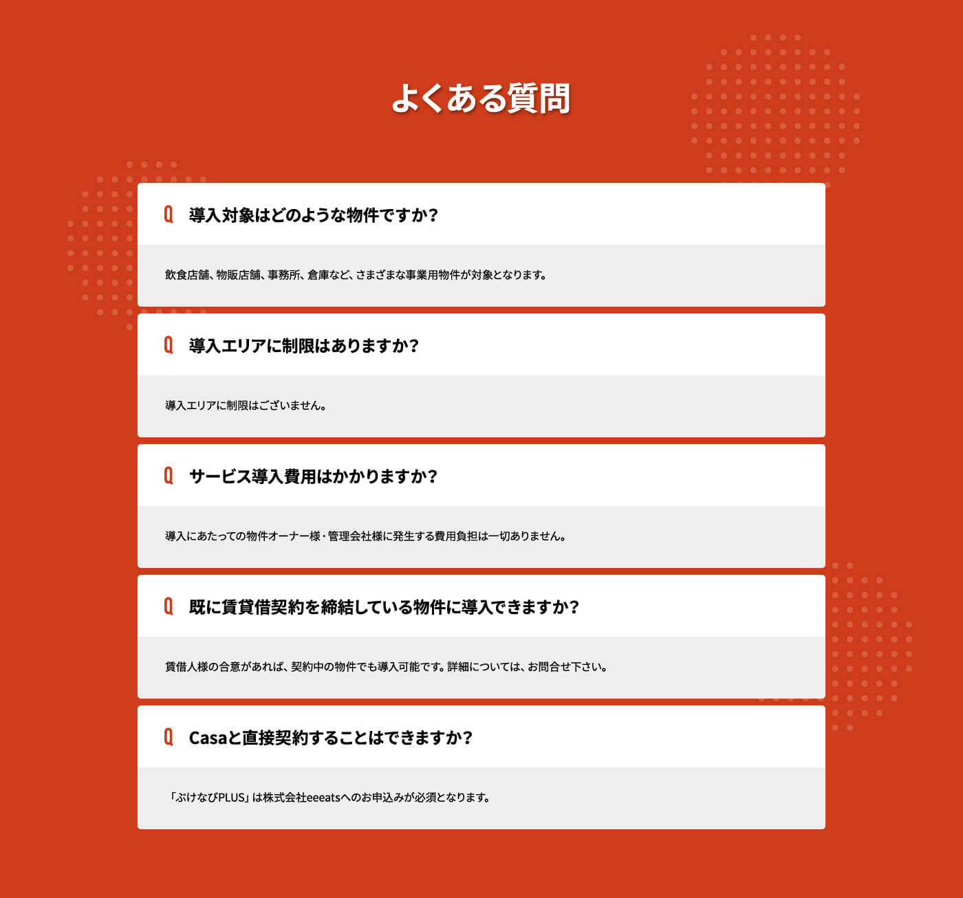 よくある質問 Q.導入対象はどのような物件ですか？ A.飲食店舗、物販店舗、事務所、倉庫など、さまざまな事業用物件が対象となります。 Q.導入エリアに制限はありますか？ A.導入エリアに制限はございません。 Q.サービス導入費用はかかりますか？ A.導入にあたっての物件オーナー様・管理会社様に発生する費用負担は一切ありません。 Q.既に賃貸借契約を締結している物件に導入できますか？ A.賃借人様の合意があれば、契約中の物件でも導入可能です。詳細については、お問合せ下さい。 Q.Casaと直接契約することはできますか？ A.「ぶけなびPLUS」は株式会社eeeatsへのお申込みが必須となります。