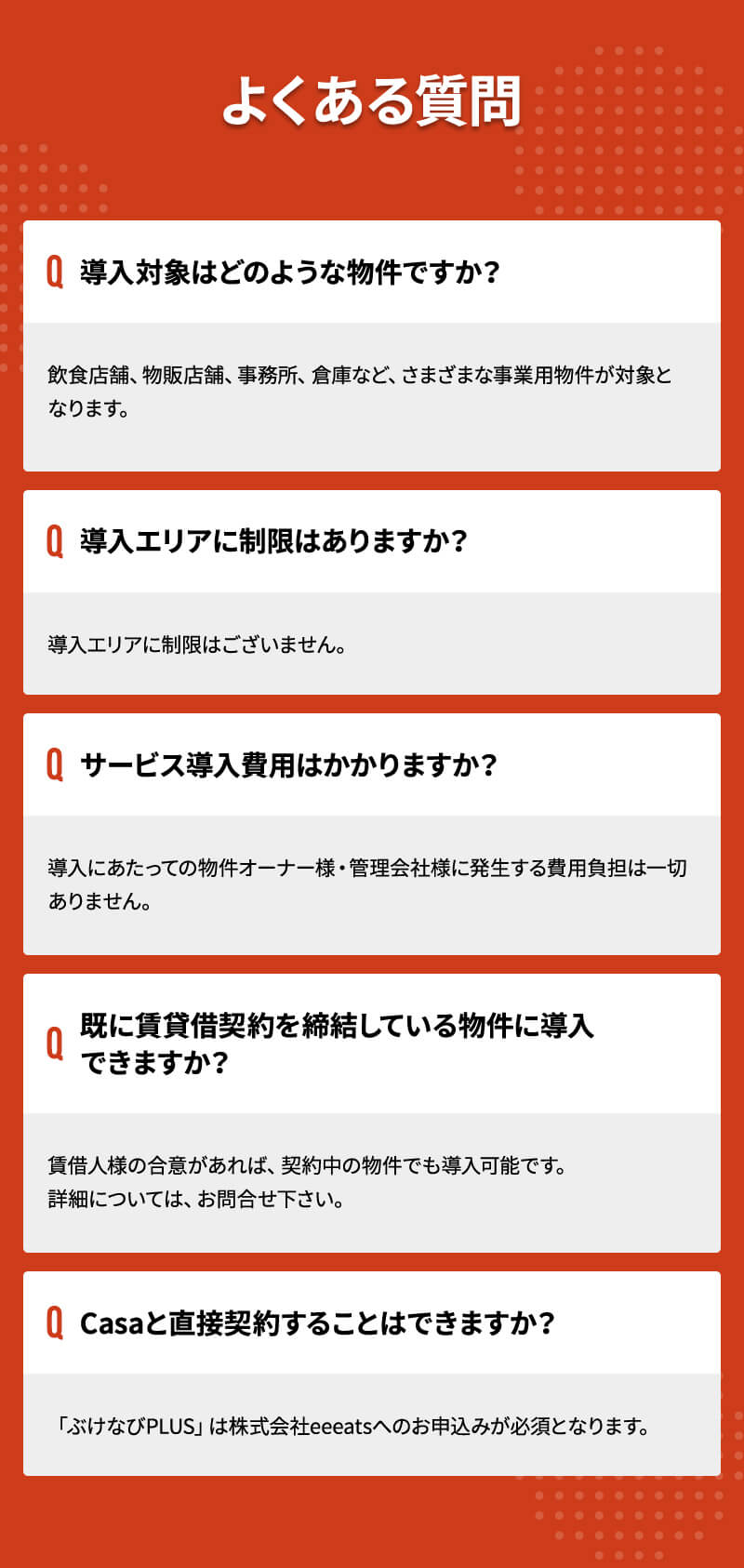 よくある質問 Q.導入対象はどのような物件ですか？ A.飲食店舗、物販店舗、事務所、倉庫など、さまざまな事業用物件が対象となります。 Q.導入エリアに制限はありますか？ A.導入エリアに制限はございません。 Q.サービス導入費用はかかりますか？ A.導入にあたっての物件オーナー様・管理会社様に発生する費用負担は一切ありません。 Q.既に賃貸借契約を締結している物件に導入できますか？ A.賃借人様の合意があれば、契約中の物件でも導入可能です。詳細については、お問合せ下さい。 Q.Casaと直接契約することはできますか？ A.「ぶけなびPLUS」は株式会社eeeatsへのお申込みが必須となります。